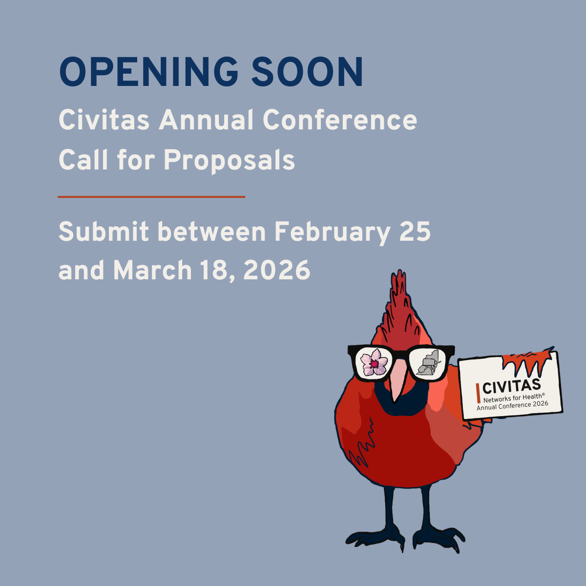 A square graphic with a muted blue background. Large dark blue text at the top reads “OPENING SOON.” Below, white text reads “Civitas Annual Conference Call for Proposals.” A thin orange line appears underneath. Additional white text reads “Submit between February 25 and March 18, 2026.” On the bottom right, a cartoon red cardinal stands upright wearing black sunglasses. In one lens is a pink flower, and in the other is a gray outline of the state of Colorado. The cardinal holds a white sign that reads “CIVITAS Networks for Health® Annual Conference 2026,” with an orange paint-drip design along the top edge of the sign.
